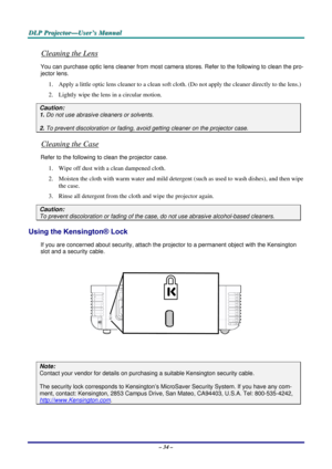 Page 40D
D
D L
L
L P
P
P  
 
  P
P
P r
r
r o
o
o j
j
j e
e
e c
c
c t
t
t o
o
o r
r
r —
—
— U
U
U s
s
s e
e
e r
r
r ’
’
’ s
s
s  
 
  M
M
M a
a
a n
n
n u
u
u a
a
a l
l
l  
 
 
Cleaning the Lens 
You can purchase optic  lens cleaner from most camera stores . Refer to the following to clean the pro-
jector lens. 
1.  Apply a little optic lens cleaner to a clean soft cloth. (Do not apply the cleaner directly to the lens.) 
2.  Lightly wipe the lens in a circular motion. 
Caution: 
1.  Do not use abrasive cleaners...