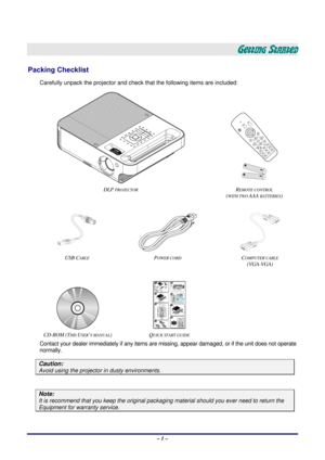 Page 7 – 1 – 
GETTING STARTED 
Packing Checklist 
Carefully unpack the projector and check that the following items are included: 
 
 
 
DLP 
PROJECTOR REMOTE CONTROL  
(
WITH TWO AAA BATTERIES) 
 
 
  
USB CABLE POWER CORD COMPUTER CABLE  
(VGA-VGA) 
 
  
CD-ROM (THIS USER’S MANUAL) QUICK START GUIDE  
Contact your dealer immediately if any items are mi ssing, appear damaged, or if the unit does not operate 
normally. 
Caution: 
Avoid using the projecto r in dusty environments. 
 
Note: 
It is recommend that...