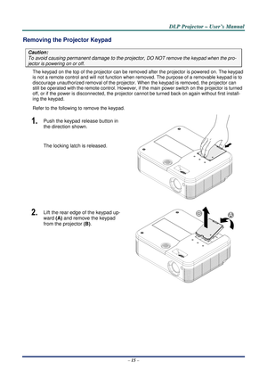 Page 21D
D
D L
L
L P
P
P  
 
  P
P
P r
r
r o
o
o j
j
j e
e
e c
c
c t
t
t o
o
o r
r
r  
 
  –
–
–  
 
  U
U
U s
s
s e
e
e r
r
r ’
’
’ s
s
s  
 
  M
M
M a
a
a n
n
n u
u
u a
a
a l
l
l  
 
 
Removing the Projector Keypad 
Caution: 
To avoid causing permanent damage to the projector, DO NOT remove the keypad when the pro-
jector is powering on or off. 
The keypad on the top of the projector can be removed after the pr ojector is powered on. The keypad 
is not a remote control and will not  function when removed. The...