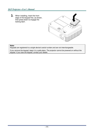 Page 22D
D
D L
L
L P
P
P  
 
  P
P
P r
r
r o
o
o j
j
j e
e
e c
c
c t
t
t o
o
o r
r
r —
—
— U
U
U s
s
s e
e
e r
r
r ’
’
’ s
s
s  
 
  M
M
M a
a
a n
n
n u
u
u a
a
a l
l
l  
 
 
3.  When installing, insert the front 
edge of the keypad first, as shown, 
then press down to engage the 
locking latch. 
 
Note: 
Keypads are registered to a single devic e’s serial number and are not interchangeable. 
If you remove the keypad, keep it in a safe pl ace. The projector cannot be powered on without the 
keypad. If you lose...