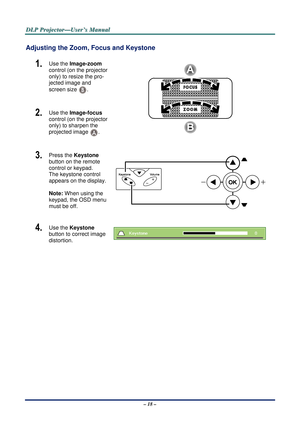 Page 24D
D
D L
L
L P
P
P  
 
  P
P
P r
r
r o
o
o j
j
j e
e
e c
c
c t
t
t o
o
o r
r
r —
—
— U
U
U s
s
s e
e
e r
r
r ’
’
’ s
s
s  
 
  M
M
M a
a
a n
n
n u
u
u a
a
a l
l
l  
 
 
Adjusting the Zoom, Focus and Keystone 
1.  Use the Image-zoom  
control (on the projector 
only) to resize the pro-
jected image and 
screen size 
B. 
2.  Use the Image-focus   
control (on the projector 
only) to sharpen the 
projected image 
A.  
3.  Press the  Keystone 
button on the remote 
control or keypad. 
The keystone control...