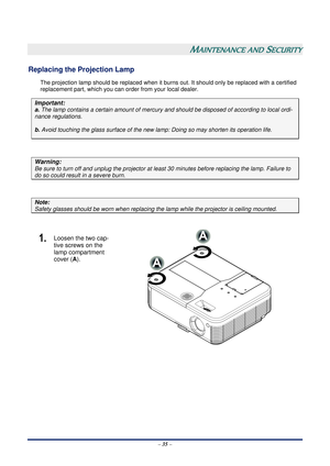 Page 41 – 35  –
 
MAINTENANCE AND SECURITY 
Replacing the Projection Lamp 
The projection lamp should be repl aced when it burns out. It should onl y be replaced with a certified 
replacement part, which you can order from your local dealer.  
Important: 
a.  The lamp contains a certain am ount of mercury and should be dispos ed of according to local ordi-
nance regulations. 
b. Avoid touching the glass surfac e of the new lamp: Doing so may shorten its operation life. 
 
Warning: 
Be sure to turn off and...