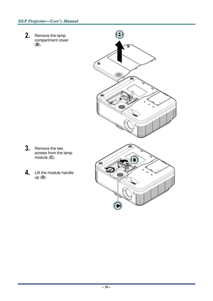 Page 42D
D
D L
L
L P
P
P  
 
  P
P
P r
r
r o
o
o j
j
j e
e
e c
c
c t
t
t o
o
o r
r
r —
—
— U
U
U s
s
s e
e
e r
r
r ’
’
’ s
s
s  
 
  M
M
M a
a
a n
n
n u
u
u a
a
a l
l
l  
 
 
2.  Remove the lamp 
compartment cover 
(B). 
 
3.  Remove the two 
screws from the lamp 
module (C ). 
4.  Lift the module handle 
up (D). 
 
– 36 –  