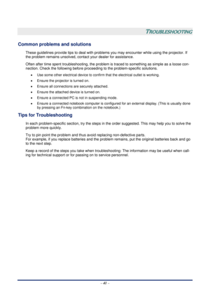 Page 47 – 41  –
 
TROUBLESHOOTING 
Common problems and solutions 
These guidelines provide tips to deal with problems you may encounter while using the projector. If 
the problem remains unsolved, cont act your dealer for assistance. 
Often after time spent troubleshooti ng, the problem is traced to something as simple as a loose con-
nection. Check the following before proceedi ng to the problem-specific solutions. 
• Use some other electrical device to confir m that the electrical outlet is working. 
•...