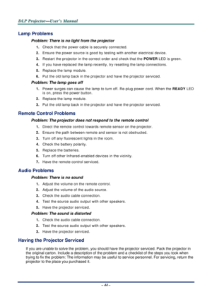 Page 50D
D
D L
L
L P
P
P  
 
  P
P
P r
r
r o
o
o j
j
j e
e
e c
c
c t
t
t o
o
o r
r
r —
—
— U
U
U s
s
s e
e
e r
r
r ’
’
’ s
s
s  
 
  M
M
M a
a
a n
n
n u
u
u a
a
a l
l
l  
 
 
– 44 – 
Lamp Problems 
Problem: There is no light from the projector  
1.  Check that the power cable is securely connected. 
2.  Ensure the power source is good by te sting with another electrical device. 
3.  Restart the projector in the correct order and check that the  POWER LED is green. 
4.  If you have replaced the lamp recently ,...