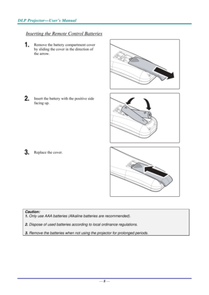 Page 16DLP Projector—User’s Manual 
Inserting the Remote Control Batteries 
1.  Remove the battery compartment cover 
by sliding the cover in the direction of 
the arrow. 
 
2.  Insert the battery with the positive side 
facing up. 
 
3.  Replace the cover. 
 
 
Caution: 
1. Only use AAA batteries (Alkaline batteries are recommended). 
 
2. Dispose of used batteries accordi ng to local ordinance regulations.  
 
3. Remove the batteries when not usi ng the projector for prolonged periods. 
 
 
 
 
 
— 8 —  