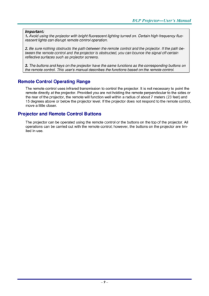 Page 17 
 
  DLP Projector—User’s Manual 
–
 9 –  
Important: 
1. Avoid using the projector with bright fluoresc ent lighting turned on. Certain high-frequency fluo-
rescent lights can disrupt remote control operation. 
 
2. Be sure nothing obstructs the path between the re mote control and the projector. If the path be-
tween the remote control and the projector is obstructed, you can bounce the signal off certain 
reflective surfaces such as projector screens. 
 
3. The buttons and keys on the projector have...