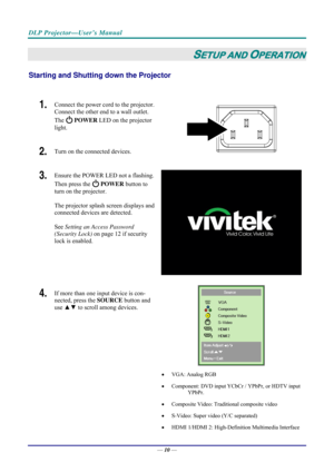 Page 18DLP Projector—User’s Manual 
— 10 — 
SETUP AND OPERATION 
Starting and Shutting  down the Projector 
 
1.  Connect the power cord to the projector. 
Connect the other end to a wall outlet. 
The 
 POWER  LED on the projector 
light. 
2.  Turn on the connected devices.  
3.  Ensure the POWER LED not a flashing. 
Then press the 
  POWER  button to 
turn on the projector.  
 
The projector splash screen displays and 
connected devices are detected. 
 
See  Setting an Access Password 
(Security Lock)  on page...