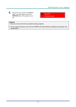 Page 19 
 
  DLP Projector—User’s Manual 
5.  When the “Power Off? /Press Power
 
again” message appears, press the 
POWER  button. The projector turns 
off. 
 
Caution: 
1. Be sure to remove the lens  cap before starting projector.  
2. Do not unplug the power cord until the POWER LED stops flashing–indicating the projector has 
cooled down. 
 
 
– 11  –  
