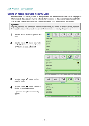Page 20DLP Projector—User’s Manual 
Setting an Access Password (Security Lock) 
You can use the four (arrow) buttons to set a password and prevent unauthorized use of the projector. 
When enabled, the password must be entered after you power on the projector. (See  Navigating the 
OSD  on page  16 and Setting the OSD Language  on page 17 for help on using OSD menus.) 
Important: 
Keep the password in a safe place.  Without the password, you will not be able to use the projector. 
If you lose the password,...
