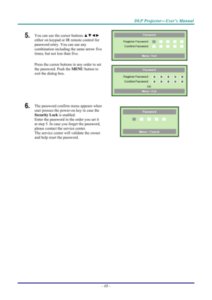 Page 21 
 
  DLP Projector—User’s Manual 
5.  You can use the cursor buttons 
▲▼◄► 
either on keypad or IR remote control for 
password entry. You can use any 
combination including the same arrow five 
times, but not less than five. 
Press the cursor buttons in any order to set 
the password. Push the  MENU button to 
exit the  dialog box. 
 
 
6.  The password confirm menu appears when 
user presses the power-on key in case the 
Security Lock  is enabled.  
Enter the password in the order you set it 
at step...