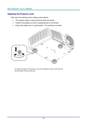 Page 22DLP Projector—User’s Manual 
Adjusting the Projector Level 
Take note of the following when setting up the projector: 
•  The projector table or stand should be level and sturdy. 
•   Position the projector so that it is perpendicular to the screen. 
•   Ensure the cables are in a safe location. You could trip over them.  
 
To adjust the angle of the picture, turn  the tilt-adjuster right or left until the 
desired angle has been achieved. 
 
 
 
 
—  14 —  