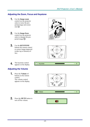 Page 23 
 
  DLP Projector—User’s Manual 
Adjusting the Zoom, Focus and Keystone 
1.  Use the 
Image-zoom   
control (on the projector 
only) to resize the pro-
jected image and screen 
size 
. 
2.  Use the  Image-focus   
control (on the projector 
only) to sharpen the pro-
jected image 
.  
3.  Use the  KEYSTONE  
buttons the remote control 
to correct image-trapezoid 
(wider top or bottom) ef-
fect. 
 
4.  The keystone control  
appears on the display. 
Adjusting the Volume 
 
1.  Press the  Volume +/-...