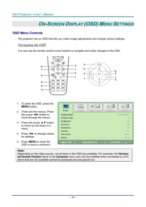 Page 24DLP Projector—User’s Manual 
— 16 — 
ON-SCREEN DISPLAY (OSD) MENU SETTINGS 
OSD Menu Controls 
The projector has an OSD that lets you ma ke image adjustments and change various settings.  
Navigating the OSD 
You can use the remote contro l cursor buttons to navigate and make changes to the OSD.  
2
1
1 2
3
4
56
 
1.  To enter the OSD, press the 
MENU button.  
2.  There are five menus. Press  the cursor  ◄► button to 
move through the menus.  
3. Press the cursor  ▲▼ button 
to move up and down in a...