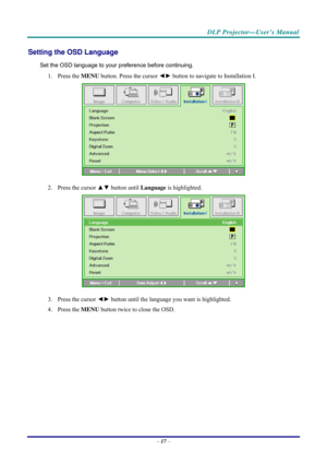 Page 25 
 
  DLP Projector—User’s Manual 
Setting the OSD Language 
Set the OSD language to your pr
eference before continuing. 
1.  Press the  MENU button. Press the cursor  ◄► button to navigate to Installation I. 
 
2.  Press the cursor  ▲▼ button until  Language is highlighted.  
 
3.  Press the cursor  ◄► button until the language you want is highlighted.  
4.   Press the  MENU button twice to close the OSD.   
 
–  17  –  