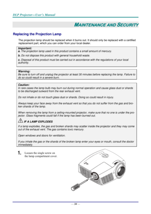 Page 42DLP Projector—User’s Manual 
— 34 — 
MAINTENANCE AND SECURITY 
Replacing the Projection Lamp 
The projection lamp should be replaced when it burns out. It should only be r eplaced with a certified 
replacement part, which you can order from your local dealer.  
Important: 
a.  The projection lamp used in this product contains a small amount of mercury. 
b.  Do not dispose this product  with general household waste. 
c. Disposal of this product must be carried out in a ccordance with the regulations of...