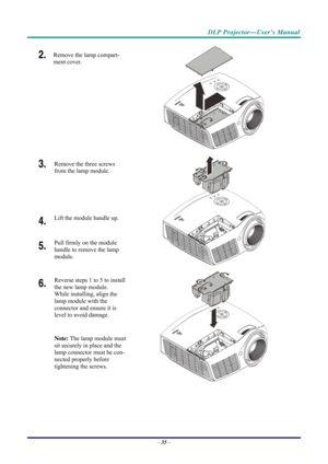 Page 43 
 
  DLP Projector—User’s Manual 
2.  Remove the lamp compart-
ment cover. 
 
3. 
 Remove the three screws 
from the lamp module.  
 
4.  Lift the module handle up. 
5.  Pull firmly on the module  
handle to remove the lamp 
module. 
 
6.  Reverse steps 1 to 5 to install 
the new lamp module.  
While installing, align the 
lamp module with the  
connector and ensure it is 
level to avoid damage. 
Note: The lamp module must 
sit securely in place and the 
lamp connector must be con-
nected properly...