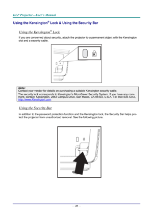 Page 46DLP Projector—User’s Manual 
Using the Kensington® Lock & Using the Security Bar 
 
Using the Kensington® Lock 
If you are concerned about security, attach the projector to a permanent object with the Kensington 
slot and a security cable.  
 
Note: 
Contact your vendor for details on purchasing a suitable Kensi ngton security cable.  
The security lock corresponds to Kensington’s Micr oSaver Security System. If you have any com-ment, contact: Kensington, 2853 Campus Drive, San Mateo, CA 94403, U.S.A....