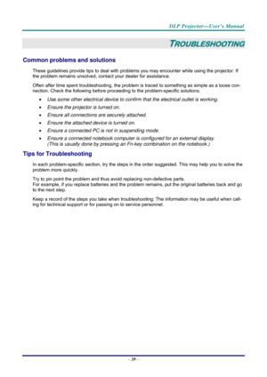 Page 47 
 
  DLP Projector—User’s Manual 
–
 39  – 
TROUBLESHOOTING 
Common problems and solutions 
These guidelines provide tips to deal with problem s you may encounter while using the projector. If 
the problem remains unsolved, cont act your dealer for assistance. 
Often after time spent troubleshooting, the problem is  traced to something as simple as a loose con-
nection. Check the following before proceedi ng to the problem-specific solutions. 
•  Use some other electrical device to confirm that the...
