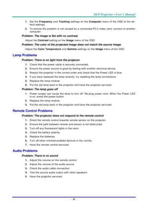 Page 49 
 
  DLP Projector—User’s Manual 
–
 41  – 
1.  Set the  Frequency  and Tracking settings on the  Computer menu of the OSD to the de-
fault settings. 
2.  To ensure the problem is not caused by a connected PC’s video card, connect to another 
computer.  
Problem: The image is flat with no contrast  
Adjust the  Contrast setting on the Image  menu of the OSD. 
Problem: The color of the projected image does not match the source imag\
e. 
Adjust the Color Temperature  and Gamma settings on the  Image menu...