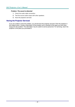 Page 50DLP Projector—User’s Manual 
— 42 — 
Problem: The sound is distorted  
1.  Check the audio cable connection. 
2.  Test the source audio output with other speakers. 
3.  Have the projector serviced. 
Having the Projector Serviced 
If you are unable to solve the problem, you should have the projector serviced. Pack the projector in 
the original carton. Include a description of the problem and a checklist of  the steps you took when 
trying to fix the problem: The information may be usef ul to service...