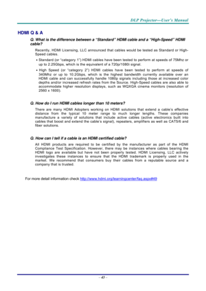 Page 51 
 
  DLP Projector—User’s Manual 
–
 43  – 
HDMI Q & A 
Q. What is the difference between a “Standard” HDMI cable and a “High-Speed” HDMI 
cable? 
Recently, HDMI Licensing, LLC announced that  cables would be tested as Standard or High-
Speed cables.  
․ Standard (or “category 1”) HDMI cables have been tested to perform at speeds of 75Mhz or 
up to 2.25Gbps, which is the equivalent of a 720p/1080i signal.  
․ High Speed (or “category 2”) HDMI cables have been tested to perform at speeds of 
340Mhz or up...