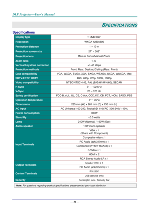 Page 52DLP Projector—User’s Manual 
— 44 — 
SPECIFICATIONS 
Specifications 
Display type  TI DMD 0.65” 
Resolution WXGA 1280x800 
Projection distance  1 ~ 10 m 
Projection screen size 27” ~ 302” 
Projection lens Manual Focus/Manual Zoom 
Zoom ratio 
1.1x 
Vertical keystone correction +/- 40 steps 
Projection methods Front, Rear, Desktop/Ceiling (Rear, Front) 
Data compatibility VGA,
 WXGA, SVGA, XGA, SXGA, WSXGA, UXGA,  WUXGA, Mac 
SDTV/EDTV/ HDTV  480i, 480p, 720p, 1080i, 1080p 
Video compatibility NTSC/NTSC...