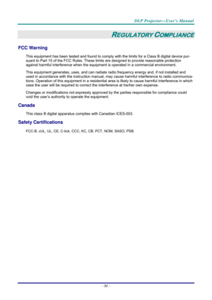 Page 59 
 
  DLP Projector—User’s Manual 
–
 51  – 
REGULATORY COMPLIANCE 
FCC Warning 
This equipment has been tested and found to comply wi th the limits for a Class B digital device pur-
suant to Part 15 of the FCC Rules. These lim its are designed to provide reasonable protection 
against harmful interference when the equipm ent is operated in a commercial environment. 
This equipment generates, uses, and  can radiate radio frequency energy and, if not installed and 
used in accordance with the instruction...