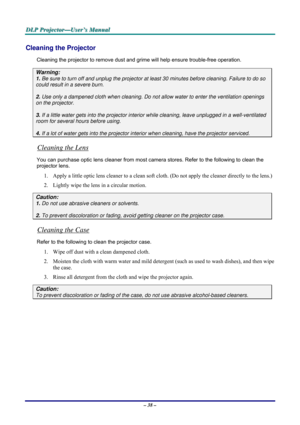 Page 44D D
D
L L
L
P P
P
   
 
P P
P
r r
r
o o
o
j j
j
e e
e
c c
c
t t
t
o o
o
r r
r
— —
—
U U
U
s s
s
e e
e
r r
r
’ ’
’
s s
s
   
 
M M
M
a a
a
n n
n
u u
u
a a
a
l l
l
   
 
– 38 – 
Cleaning the Projector 
Cleaning the projector to remove dust and grime will help ensure trouble-free operation.  
Warning: 
1. Be sure to turn off and unplug the projector at least 30 minutes before cleaning. Failure to do so 
could result in a severe burn. 
2. Use only a dampened cloth when cleaning. Do not allow water to enter...