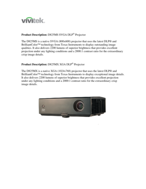 Page 1 
 
 
 
Product Description: D825MS SVGA DLP
® Projector 
 
The D825MS is a native SVGA (800x600) projector that uses the latest DLP® and 
BrilliantColor™ technology from Texas Instruments to display outstanding image 
qualities. It also delivers 2200 lumens of superior brightness that provides excellent 
projection under any lighting conditions and a 2000:1 contrast ratio for the extraordinary 
crisp image details. 
 
 
Product Description: D825MX XGA DLP
® Projector 
 
The D825MX is a native XGA...