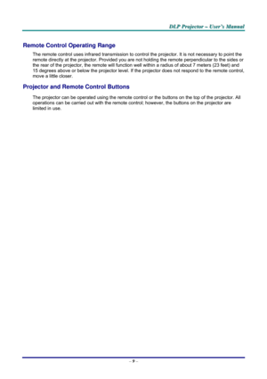 Page 15D D
D
L L
L
P P
P
   
 
P P
P
r r
r
o o
o
j j
j
e e
e
c c
c
t t
t
o o
o
r r
r
   
 
– –
–
   
 
U U
U
s s
s
e e
e
r r
r
’ ’
’
s s
s
   
 
M M
M
a a
a
n n
n
u u
u
a a
a
l l
l
   
 
– 9 – 
Remote Control Operating Range 
The remote control uses infrared transmission to control the projector. It is not necessary to point the 
remote directly at the projector. Provided you are not holding the remote perpendicular to the sides or 
the rear of the projector, the remote will function well within a radius of...
