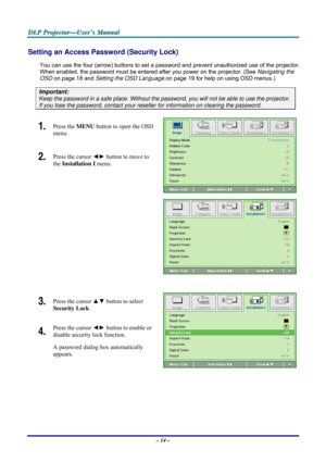 Page 20D D
D
L L
L
P P
P
   
 
P P
P
r r
r
o o
o
j j
j
e e
e
c c
c
t t
t
o o
o
r r
r
— —
—
U U
U
s s
s
e e
e
r r
r
’ ’
’
s s
s
   
 
M M
M
a a
a
n n
n
u u
u
a a
a
l l
l
   
 
– 14 – 
Setting an Access Password (Security Lock) 
You can use the four (arrow) buttons to set a password and prevent unauthorized use of the projector. 
When enabled, the password must be entered after you power on the projector. (See Navigating the 
OSD on page 18 and Setting the OSD Language on page 19 for help on using OSD menus.)...