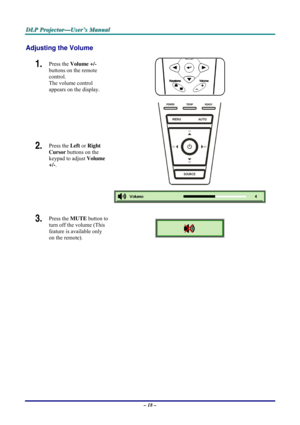 Page 24D D
D
L L
L
P P
P
   
 
P P
P
r r
r
o o
o
j j
j
e e
e
c c
c
t t
t
o o
o
r r
r
— —
—
U U
U
s s
s
e e
e
r r
r
’ ’
’
s s
s
   
 
M M
M
a a
a
n n
n
u u
u
a a
a
l l
l
   
 
– 18 – 
Adjusting the Volume 
1.  Press the Volume +/-  
buttons on the remote 
control.  
The volume control  
appears on the display. 
2.  Press the Left or Right 
Cursor buttons on the 
keypad to adjust Volume 
+/-. 
 
3.  Press the MUTE button to 
turn off the volume (This 
feature is available only 
on the remote). 
 
  