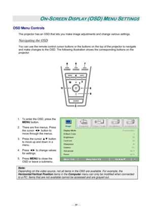 Page 25— 19 — 
ON-SCREEN DISPLAY (OSD) MENU SETTINGS 
OSD Menu Controls 
The projector has an OSD that lets you make image adjustments and change various settings.  
Navigating the OSD 
You can use the remote control cursor buttons or the buttons on the top of the projector to navigate 
and make changes to the OSD. The following illustration shows the corresponding buttons on the 
projector. 
 
 
 
1.  To enter the OSD, press the 
MENU button.  
2.  There are five menus. Press 
the cursor ◄► button to 
move...