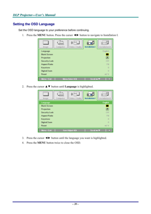 Page 26D D
D
L L
L
P P
P
   
 
P P
P
r r
r
o o
o
j j
j
e e
e
c c
c
t t
t
o o
o
r r
r
— —
—
U U
U
s s
s
e e
e
r r
r
’ ’
’
s s
s
   
 
M M
M
a a
a
n n
n
u u
u
a a
a
l l
l
   
 
– 20 – 
Setting the OSD Language 
Set the OSD language to your preference before continuing. 
1. Press the MENU button. Press the cursor ◄► button to navigate to Installation I. 
 
2. Press the cursor ▲▼ button until Language is highlighted.  
 
3. Press the cursor ◄► button until the language you want is highlighted.  
4. Press the MENU...