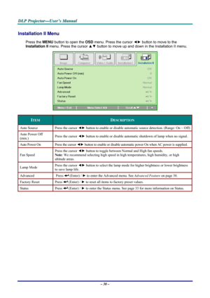 Page 36D D
D
L L
L
P P
P
   
 
P P
P
r r
r
o o
o
j j
j
e e
e
c c
c
t t
t
o o
o
r r
r
— —
—
U U
U
s s
s
e e
e
r r
r
’ ’
’
s s
s
   
 
M M
M
a a
a
n n
n
u u
u
a a
a
l l
l
   
 
– 30 – 
Installation II Menu  
Press the MENU button to open the OSD menu. Press the cursor ◄► button to move to the 
Installation II menu. Press the cursor ▲▼ button to move up and down in the Installation II menu.  
 
ITEM DESCRIPTION 
Auto Source  Press the cursor ◄► button to enable or disable automatic source detection. (Range: On ~...