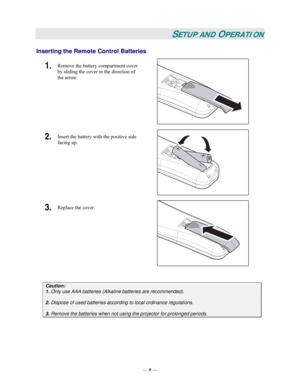 Page 15— 9 — 
SETUP AND OPERATION 
Inserting the Remote Control Batteries  
1.  Remove the battery compartment cover 
by sliding the cover in the direction of 
the arrow. 
 
2.  Insert the battery with the positive side 
facing up. 
 
3.  Replace the cover. 
 
 
Caution:
 
1. Only use AAA batteries (Alkaline batteries are recommended). 
 
2. Dispose of used batteries according to local ordinance regulations.  
 
3.
 Remove the batteries when not using the projector for prolonged periods. 
  