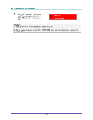 Page 18D D
D
L L
L
P P
P
   
 
P P
P
r r
r
o o
o
j j
j
e e
e
c c
c
t t
t
o o
o
r r
r
— —
—
U U
U
s s
s
e e
e
r r
r
’ ’
’
s s
s
   
 
M M
M
a a
a
n n
n
u u
u
a a
a
l l
l
   
 
– 12 – 
5.  When the “Power Off? /Press Power 
again” message appears, press the 
POWER button. The projector turns 
off. 
 
Caution: 
1. Be sure to remove the lens cap before starting projector.  
2. Do not unplug the power cord until the READY LED stops flashing–indicating the projector has 
cooled down. 
 
 
  