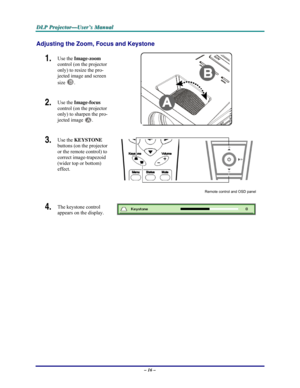 Page 22D D
D
L L
L
P P
P
   
 
P P
P
r r
r
o o
o
j j
j
e e
e
c c
c
t t
t
o o
o
r r
r
— —
—
U U
U
s s
s
e e
e
r r
r
’ ’
’
s s
s
   
 
M M
M
a a
a
n n
n
u u
u
a a
a
l l
l
   
 
– 16 – 
Adjusting the Zoom, Focus and Keystone 
1.  Use the Image-zoom  
control (on the projector 
only) to resize the pro-
jected image and screen 
size 
B. 
2.  Use the Image-focus  
control (on the projector 
only) to sharpen the pro-
jected image 
A.  
3.  Use the KEYSTONE 
buttons (on the projector 
or the remote control) to 
correct...