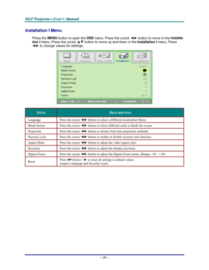 Page 34D D
D
L L
L
P P
P
   
 
P P
P
r r
r
o o
o
j j
j
e e
e
c c
c
t t
t
o o
o
r r
r
— —
—
U U
U
s s
s
e e
e
r r
r
’ ’
’
s s
s
   
 
M M
M
a a
a
n n
n
u u
u
a a
a
l l
l
   
 
– 28 – 
Installation I Menu  
Press the MENU
 button to open the OSD
 menu. Press the cursor ◄► button to move to the Installa-
tion I 
menu. Press the cursor ▲▼ button to move up and down in the Installation I
 menu. Press 
◄► to change values for settings. 
 
ITEM DESCRIPTION 
Language Press the cursor ◄► button to select a different...