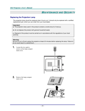 Page 40D D
D
L L
L
P P
P
   
 
P P
P
r r
r
o o
o
j j
j
e e
e
c c
c
t t
t
o o
o
r r
r
— —
—
U U
U
s s
s
e e
e
r r
r
’ ’
’
s s
s
   
 
M M
M
a a
a
n n
n
u u
u
a a
a
l l
l
   
 
– 34 – 
MAINTENANCE AND SECURITY 
Replacing the Projection Lamp 
The projection lamp should be replaced when it burns out. It should only be replaced with a certified 
replacement part, which you can order from your local dealer.  
Important: 
a.
 The projection lamp used in this product contains a small amount of mercury. 
b. Do not...