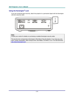 Page 44D D
D
L L
L
P P
P
   
 
P P
P
r r
r
o o
o
j j
j
e e
e
c c
c
t t
t
o o
o
r r
r
— —
—
U U
U
s s
s
e e
e
r r
r
’ ’
’
s s
s
   
 
M M
M
a a
a
n n
n
u u
u
a a
a
l l
l
   
 
– 38 – 
Using the Kensington® Lock 
If you are concerned about security, attach the projector to a permanent object with the Kensington 
slot and a security cable.  
 
Note: 
Contact your vendor for details on purchasing a suitable Kensington security cable.  
The security lock corresponds to Kensington’s MicroSaver Security System. If you...