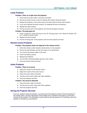 Page 47D D
D
L L
L
P P
P
   
 
P P
P
r r
r
o o
o
j j
j
e e
e
c c
c
t t
t
o o
o
r r
r
   
 
– –
–
   
 
U U
U
s s
s
e e
e
r r
r
’ ’
’
s s
s
   
 
M M
M
a a
a
n n
n
u u
u
a a
a
l l
l
   
 
– 41 – 
Lamp Problems 
Problem: There is no light from the projector  
1. Check that the power cable is securely connected. 
2. Ensure the power source is good by testing with another electrical device. 
3. Restart the projector in the correct order and check that the Power LED is green. 
4. If you have replaced the lamp...