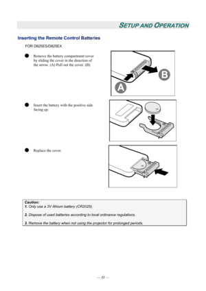 Page 18SETUP AND OPERATION 
Inserting the Remote Control Batteries  
FOR D825ES/D825EX 
z Remove the battery compartment cover 
by sliding the cover in the direction of 
the arrow. (A) Pull out the cover. (B) 
 
z Insert the battery with the positive side 
facing up. 
 
z Replace the cover. 
 
 
Caution: 
1. Only use a 3V lithium battery (CR2025). 
 
2. Dispose of used batteries accordi ng to local ordinance regulations.  
 
3. Remove the battery when not usi ng the projector for prolonged periods. 
 
— 11  —  