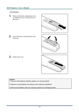 Page 19D
D
D L
L
L P
P
P  
 
  P
P
P r
r
r o
o
o j
j
j e
e
e c
c
c t
t
t o
o
o r
r
r —
—
— U
U
U s
s
s e
e
e r
r
r ’
’
’ s
s
s  
 
  M
M
M a
a
a n
n
n u
u
u a
a
a l
l
l  
 
 
FOR D832MX 
1.  Remove the battery compartment cover 
by sliding the cover in the direction of 
the arrow. 
 
2.  Insert the battery with the positive side 
facing up. 
 
3.  Replace the cover. 
 
 
Caution:  
1. Only use AAA batteries (Alka line batteries are recommended). 
 
2. Dispose of used batteries accordi ng to local ordinance...