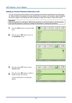 Page 23D
D
D L
L
L P
P
P  
 
  P
P
P r
r
r o
o
o j
j
j e
e
e c
c
c t
t
t o
o
o r
r
r —
—
— U
U
U s
s
s e
e
e r
r
r ’
’
’ s
s
s  
 
  M
M
M a
a
a n
n
n u
u
u a
a
a l
l
l  
 
 
Setting an Access Password (Security Lock) 
You can use the four (arrow) buttons to set a  password and prevent unauthorized use of the projec-
tor. When enabled, the password must be enter ed after you power on the projector. (See Navigating 
the OSD  on page  21 and Setting the OSD Language  on page 22 for help on using OSD menus.)...