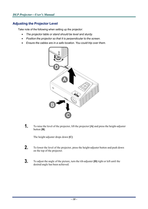 Page 25D
D
D L
L
L P
P
P  
 
  P
P
P r
r
r o
o
o j
j
j e
e
e c
c
c t
t
t o
o
o r
r
r —
—
— U
U
U s
s
s e
e
e r
r
r ’
’
’ s
s
s  
 
  M
M
M a
a
a n
n
n u
u
u a
a
a l
l
l  
 
 
Adjusting the Projector Level 
Take note of the following when setting up the projector: 
•  The projector table or stand should be level and sturdy. 
•  Position the projector so that it is perpendicular to the screen. 
•  Ensure the cables are in a safe location. You could trip over them.  
 
1.  To raise the level of the projector, lift...