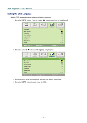 Page 29D
D
D L
L
L P
P
P  
 
  P
P
P r
r
r o
o
o j
j
j e
e
e c
c
c t
t
t o
o
o r
r
r —
—
— U
U
U s
s
s e
e
e r
r
r ’
’
’ s
s
s  
 
  M
M
M a
a
a n
n
n u
u
u a
a
a l
l
l  
 
 
Setting the OSD Language 
Set the OSD language to your pr eference before continuing. 
1. Press the MENU button. Press the cursor  ◄► button to navigate to Installation I. 
 
2.  Press the cursor  ▲▼ button until Language  is highlighted.  
 
3.  Press the cursor ◄► button until the language you want is highlighted.  
4. Press the  MENU...