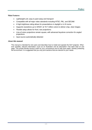 Page 5 
 
  P
P
P r
r
r e
e
e f
f
f a
a
a c
c
c e
e
e  
 
 
–  v  – 
Main Features 
•  Lightweight unit, easy to pack away and transport. 
•  Compatible with all major video standards including NTSC, PAL, and SECAM. 
•  A high brightness rating allows for presentations in daylight or in lit rooms. 
•  Supports resolutions up to SXGA+ at 16.7 million colors to deliver crisp, clear images. 
•  Flexible setup allows for front, rear projections. 
•  Line-of-vision projections remain square, with advanced keystone...