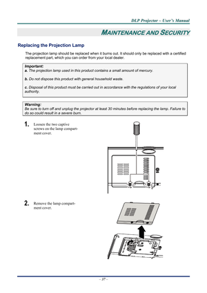 Page 44D
D
D L
L
L P
P
P  
 
  P
P
P r
r
r o
o
o j
j
j e
e
e c
c
c t
t
t o
o
o r
r
r  
 
  –
–
–  
 
  U
U
U s
s
s e
e
e r
r
r ’
’
’ s
s
s  
 
  M
M
M a
a
a n
n
n u
u
u a
a
a l
l
l  
 
 
–  37  – 
MAINTENANCE AND SECURITY 
Replacing the Projection Lamp 
The projection lamp should be repl aced when it burns out. It should onl y be replaced with a certified 
replacement part, which you can order from your local dealer.  
Important: 
a.  The projection lamp used in this product contains a small amount of mercury....